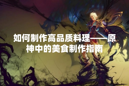 如何制作高品质料理——原神中的美食制作指南