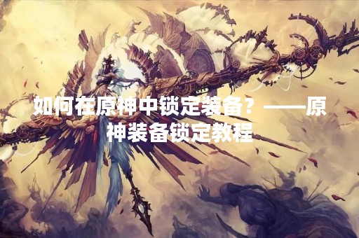 如何在原神中锁定装备？——原神装备锁定教程