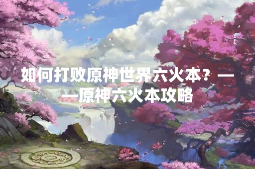 如何打败原神世界六火本？——原神六火本攻略