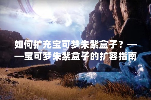 如何扩充宝可梦朱紫盒子？——宝可梦朱紫盒子的扩容指南