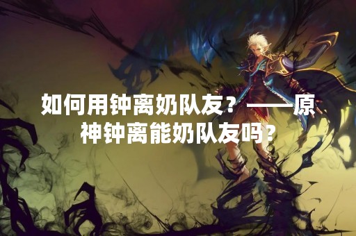 如何用钟离奶队友？——原神钟离能奶队友吗？