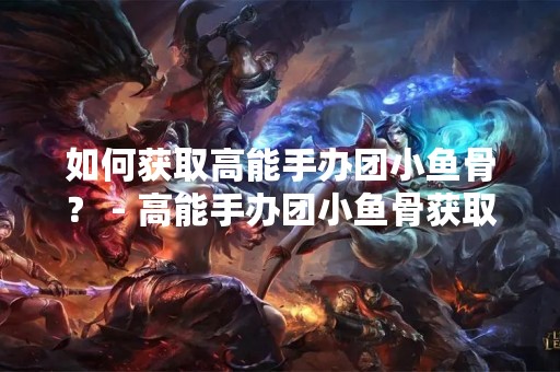 如何获取高能手办团小鱼骨？ - 高能手办团小鱼骨获取途径