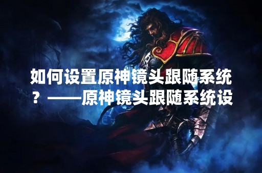 如何设置原神镜头跟随系统？——原神镜头跟随系统设置教程