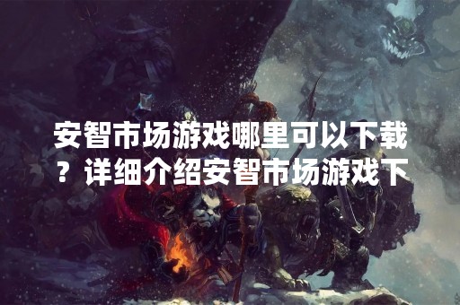 安智市场游戏哪里可以下载？详细介绍安智市场游戏下载方法