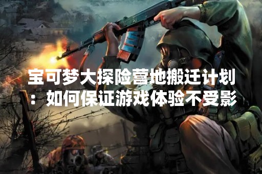 宝可梦大探险营地搬迁计划：如何保证游戏体验不受影响？