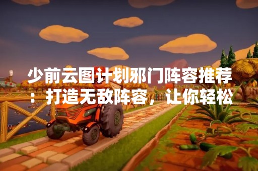 少前云图计划邪门阵容推荐：打造无敌阵容，让你轻松冲上巅峰！