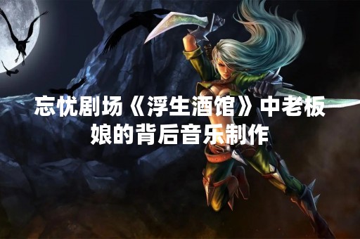 忘忧剧场《浮生酒馆》中老板娘的背后音乐制作