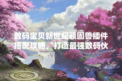 数码宝贝新世纪顽固兽插件搭配攻略，打造最强数码伙伴！