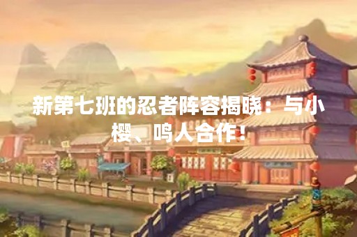 新第七班的忍者阵容揭晓：与小樱、鸣人合作！