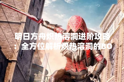 明日方舟炽热溶洞进阶攻略：全方位解析炽热溶洞的BOSS和机制