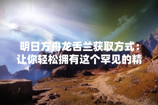 明日方舟龙舌兰获取方式：让你轻松拥有这个罕见的精英干员