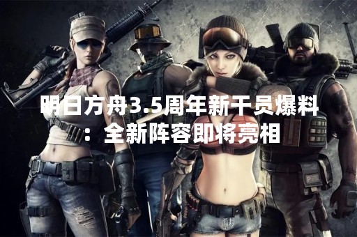 明日方舟3.5周年新干员爆料：全新阵容即将亮相