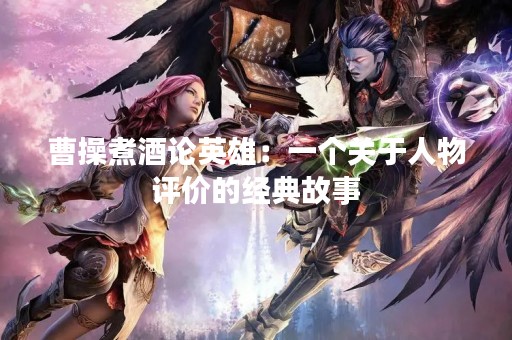 曹操煮酒论英雄：一个关于人物评价的经典故事
