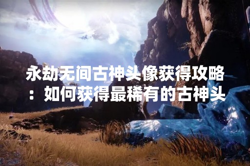 永劫无间古神头像获得攻略：如何获得最稀有的古神头像？