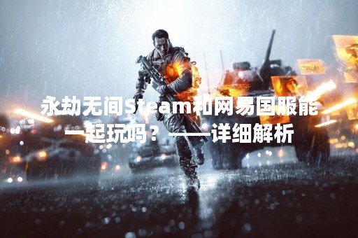 永劫无间Steam和网易国服能一起玩吗？——详细解析