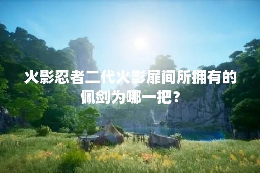 火影忍者二代火影扉间所拥有的佩剑为哪一把？