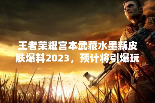 王者荣耀宫本武藏水墨新皮肤爆料2023，预计将引爆玩家热情！