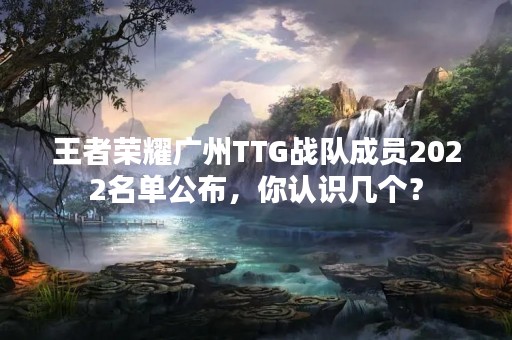 王者荣耀广州TTG战队成员2022名单公布，你认识几个？