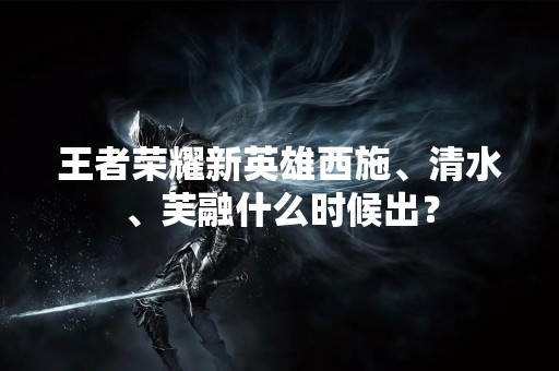 王者荣耀新英雄西施、清水、芙融什么时候出？