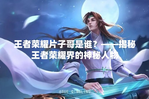王者荣耀片子哥是谁？——揭秘王者荣耀界的神秘人物