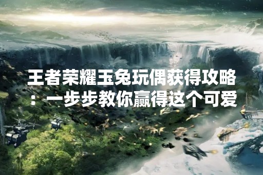 王者荣耀玉兔玩偶获得攻略：一步步教你赢得这个可爱的奖励