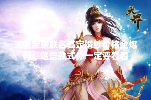 王者荣耀联名高定婚纱价格全爆料！这些款式你一定要看看