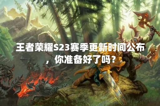 王者荣耀S23赛季更新时间公布，你准备好了吗？