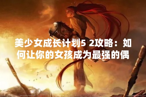 美少女成长计划5 2攻略：如何让你的女孩成为最强的偶像？