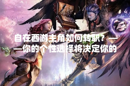 自在西游主角如何转职？——你的个性选择将决定你的未来