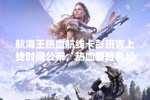 航海王热血航线卡彭班吉上线时间公布，热血冒险再起航！