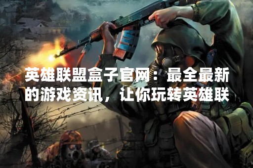 英雄联盟盒子官网：最全最新的游戏资讯，让你玩转英雄联盟
