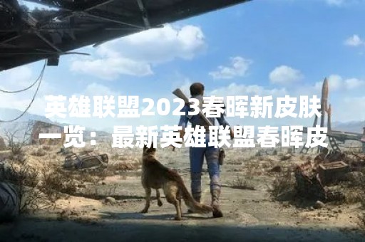英雄联盟2023春晖新皮肤一览：最新英雄联盟春晖皮肤发布！