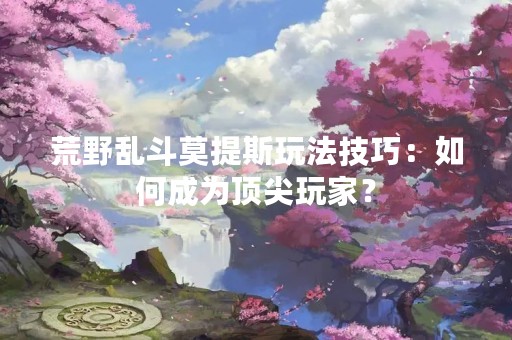 荒野乱斗莫提斯玩法技巧：如何成为顶尖玩家？