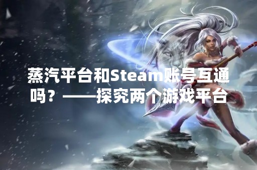 蒸汽平台和Steam账号互通吗？——探究两个游戏平台之间的联系