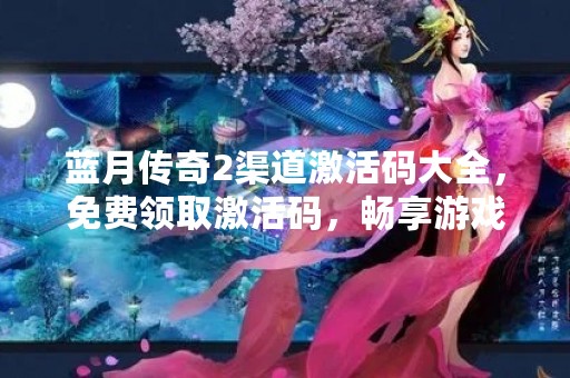 蓝月传奇2渠道激活码大全，免费领取激活码，畅享游戏乐趣