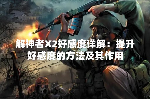 解神者X2好感度详解：提升好感度的方法及其作用