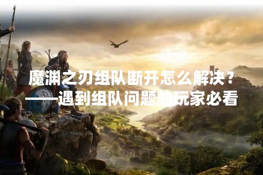 魔渊之刃组队断开怎么解决？——遇到组队问题的玩家必看！