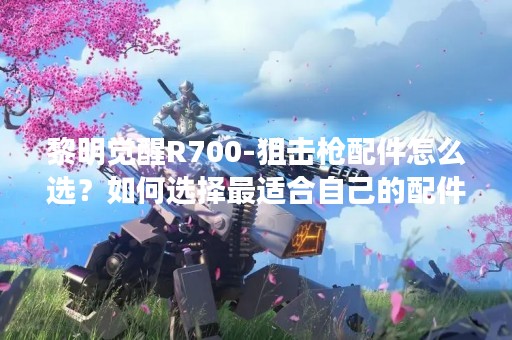 黎明觉醒R700-狙击枪配件怎么选？如何选择最适合自己的配件？