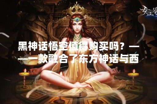 黑神话悟空值得购买吗？——一款融合了东方神话与西方魔幻元素的动作角色扮演游戏