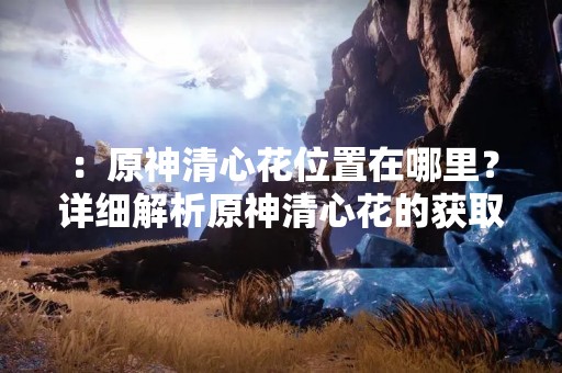 ：原神清心花位置在哪里？详细解析原神清心花的获取方法！