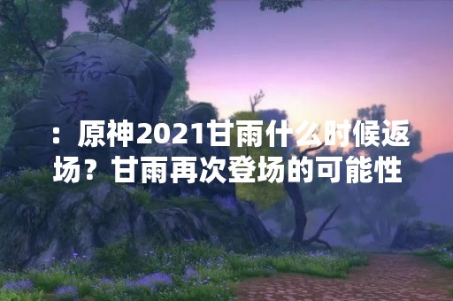 ：原神2021甘雨什么时候返场？甘雨再次登场的可能性有多大？