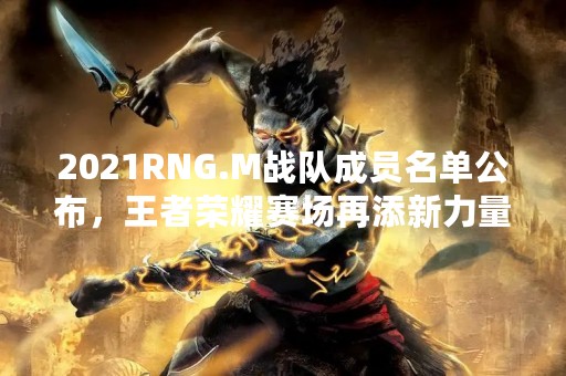 2021RNG.M战队成员名单公布，王者荣耀赛场再添新力量